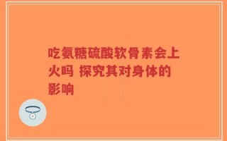 吃氨糖硫酸软骨素会上火吗 探究其对身体的影响