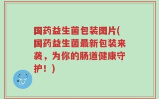 国药益生菌包装图片(国药益生菌最新包装来袭，为你的肠道健康守护！)