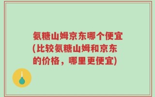 氨糖山姆京东哪个便宜(比较氨糖山姆和京东的价格，哪里更便宜)