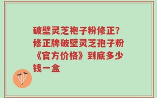 破壁灵芝袍子粉修正？修正牌破壁灵芝孢子粉《官方价格》到底多少钱一盒