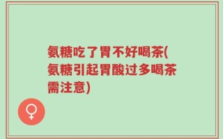 氨糖吃了胃不好喝茶(氨糖引起胃酸过多喝茶需注意)