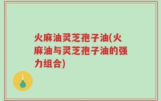 火麻油灵芝孢子油(火麻油与灵芝孢子油的强力组合)