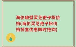 海伦破壁灵芝孢子粉价格(海伦灵芝孢子粉价格惊喜优惠限时抢购)