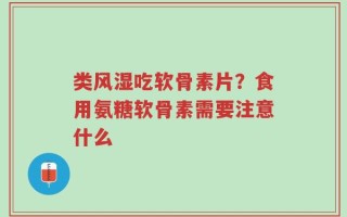 类风湿吃软骨素片？食用氨糖软骨素需要注意什么