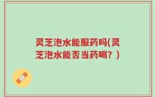 灵芝泡水能服药吗(灵芝泡水能否当药喝？)