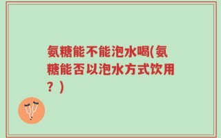 氨糖能不能泡水喝(氨糖能否以泡水方式饮用？)