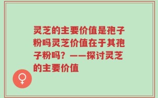 灵芝的主要价值是孢子粉吗灵芝价值在于其孢子粉吗？——探讨灵芝的主要价值