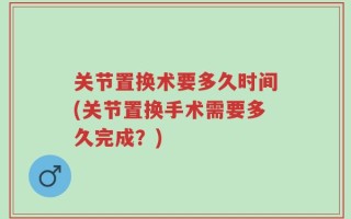 关节置换术要多久时间(关节置换手术需要多久完成？)
