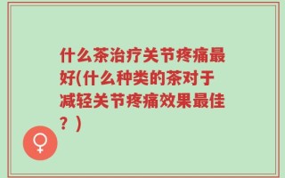 什么茶治疗关节疼痛最好(什么种类的茶对于减轻关节疼痛效果最佳？)
