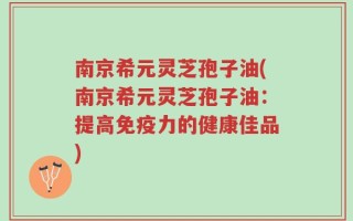南京希元灵芝孢子油(南京希元灵芝孢子油：提高免疫力的健康佳品)