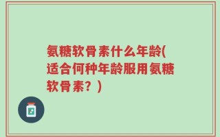 氨糖软骨素什么年龄(适合何种年龄服用氨糖软骨素？)