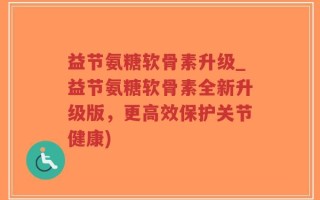 益节氨糖软骨素升级_益节氨糖软骨素全新升级版，更高效保护关节健康)