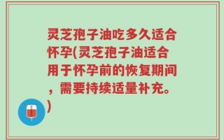 灵芝孢子油吃多久适合怀孕(灵芝孢子油适合用于怀孕前的恢复期间，需要持续适量补充。)