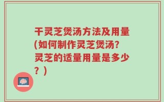 干灵芝煲汤方法及用量(如何制作灵芝煲汤？灵芝的适量用量是多少？)