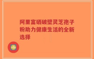 阿里富硒破壁灵芝孢子粉助力健康生活的全新选择