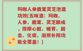 玛咖人参鹿茸灵芝泡酒功效(五味酒：玛咖、人参、鹿茸、灵芝酿成，按摩心脏、暖胃、固齿、化痰、滋阴补阳功能全覆盖！)