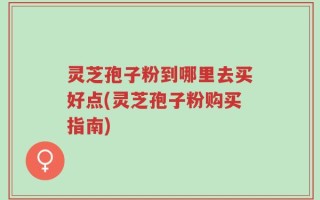 灵芝孢子粉到哪里去买好点(灵芝孢子粉购买指南)