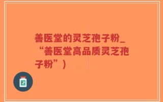 善医堂的灵芝孢子粉_“善医堂高品质灵芝孢子粉”)