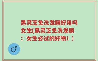 黑灵芝免洗发膜好用吗女生(黑灵芝免洗发膜：女生必试的好物！)