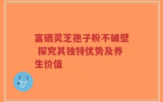 富硒灵芝孢子粉不破壁 探究其独特优势及养生价值