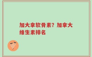 加大拿软骨素？加拿大维生素排名