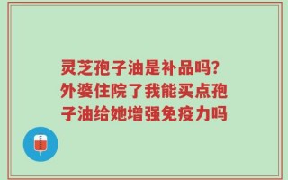 灵芝孢子油是补品吗？外婆住院了我能买点孢子油给她增强免疫力吗