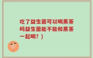 吃了益生菌可以喝黑茶吗益生菌能不能和黑茶一起喝？)