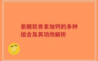 氨糖软骨素加钙的多种组合及其功效解析