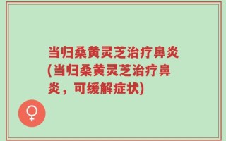 当归桑黄灵芝治疗鼻炎(当归桑黄灵芝治疗鼻炎，可缓解症状)