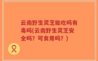 云南野生灵芝能吃吗有毒吗(云南野生灵芝安全吗？可食用吗？)