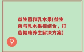 益生菌和乳木果(益生菌与乳木果相结合，打造健康养生解决方案)