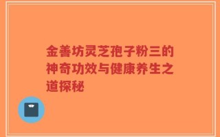 金善坊灵芝孢子粉三的神奇功效与健康养生之道探秘