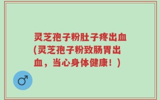 灵芝孢子粉肚子疼出血(灵芝孢子粉致肠胃出血，当心身体健康！)
