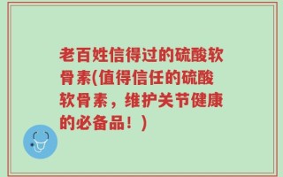 老百姓信得过的硫酸软骨素(值得信任的硫酸软骨素，维护关节健康的必备品！)