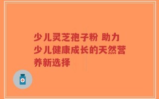 少儿灵芝孢子粉 助力少儿健康成长的天然营养新选择