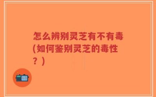 怎么辨别灵芝有不有毒(如何鉴别灵芝的毒性？)
