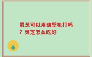 灵芝可以用破壁机打吗？灵芝怎么吃好