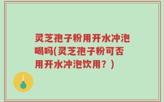 灵芝孢子粉用开水冲泡喝吗(灵芝孢子粉可否用开水冲泡饮用？)