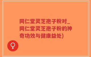 同仁堂灵芝孢子粉对_同仁堂灵芝孢子粉的神奇功效与健康益处)