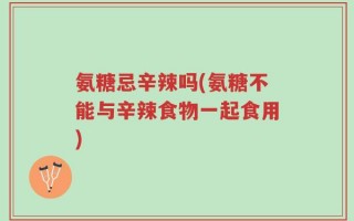 氨糖忌辛辣吗(氨糖不能与辛辣食物一起食用)