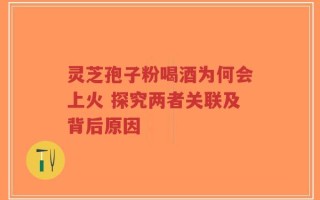 灵芝孢子粉喝酒为何会上火 探究两者关联及背后原因