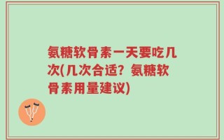 氨糖软骨素一天要吃几次(几次合适？氨糖软骨素用量建议)
