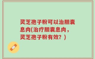 灵芝孢子粉可以治胆囊息肉(治疗胆囊息肉，灵芝孢子粉有效？)
