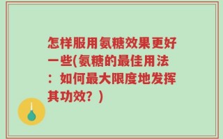 怎样服用氨糖效果更好一些(氨糖的最佳用法：如何最大限度地发挥其功效？)
