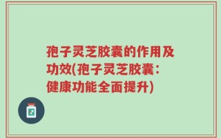 孢子灵芝胶囊的作用及功效(孢子灵芝胶囊：健康功能全面提升)