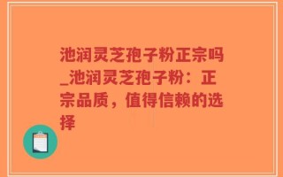 池润灵芝孢子粉正宗吗_池润灵芝孢子粉：正宗品质，值得信赖的选择