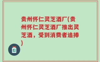 贵州怀仁灵芝酒厂(贵州怀仁灵芝酒厂推出灵芝酒，受到消费者追捧)