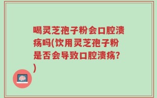 喝灵芝孢子粉会口腔溃疡吗(饮用灵芝孢子粉是否会导致口腔溃疡？)