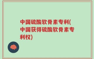 中国硫酸软骨素专利(中国获得硫酸软骨素专利权)