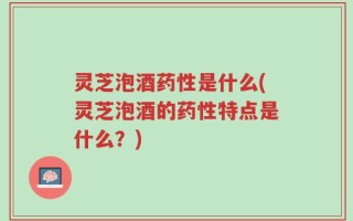 灵芝泡酒药性是什么(灵芝泡酒的药性特点是什么？)